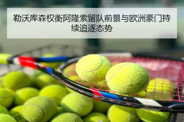 勒沃库森权衡阿隆索留队前景与欧洲豪门持续追逐态势