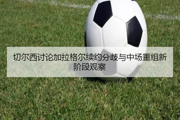 切尔西讨论加拉格尔续约分歧与中场重组新阶段观察