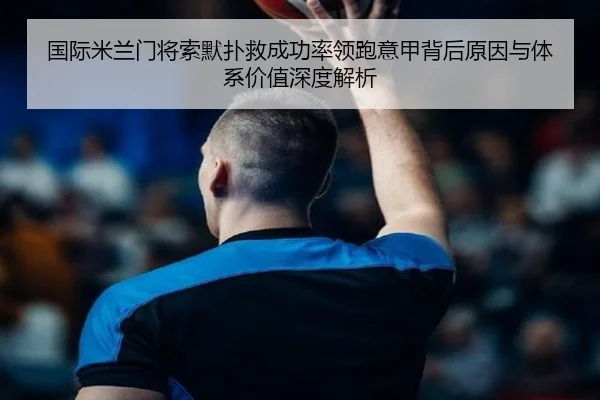 国际米兰门将索默扑救成功率领跑意甲背后原因与体系价值深度解析