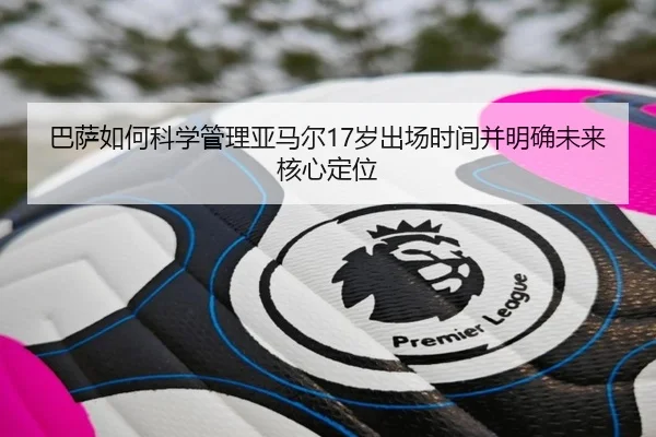 巴萨如何科学管理亚马尔17岁出场时间并明确未来核心定位