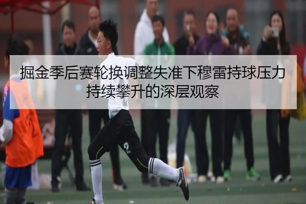 掘金季后赛轮换调整失准下穆雷持球压力持续攀升的深层观察